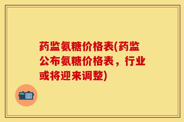 药监氨糖价格表(药监公布氨糖价格表，行业或将迎来调整)