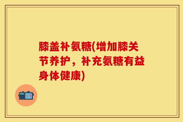 膝盖补氨糖(增加膝关节养护，补充氨糖有益身体健康)