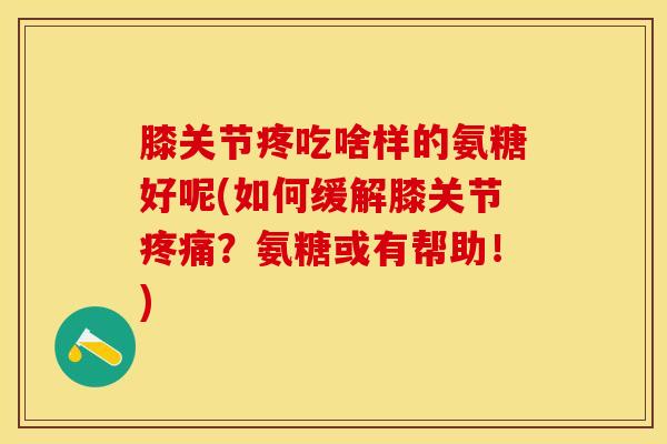 膝关节疼吃啥样的氨糖好呢(如何缓解膝关节疼痛？氨糖或有帮助！)