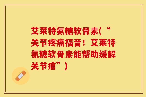 艾莱特氨糖软骨素(“关节疼痛福音！艾莱特氨糖软骨素能帮助缓解关节痛”)