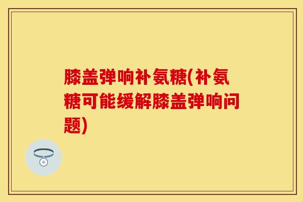 膝盖弹响补氨糖(补氨糖可能缓解膝盖弹响问题)