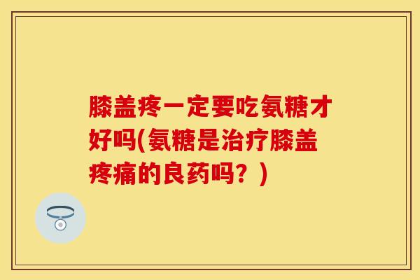 膝盖疼一定要吃氨糖才好吗(氨糖是治疗膝盖疼痛的良药吗？)
