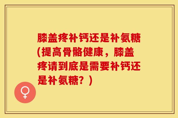 膝盖疼补钙还是补氨糖(提高骨骼健康，膝盖疼请到底是需要补钙还是补氨糖？)
