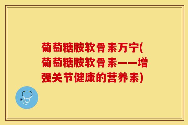 葡萄糖胺软骨素万宁(葡萄糖胺软骨素——增强关节健康的营养素)