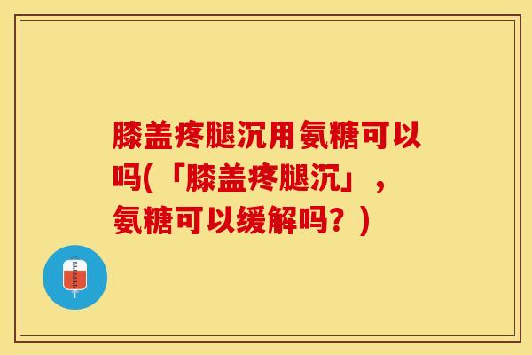 膝盖疼腿沉用氨糖可以吗(「膝盖疼腿沉」，氨糖可以缓解吗？)
