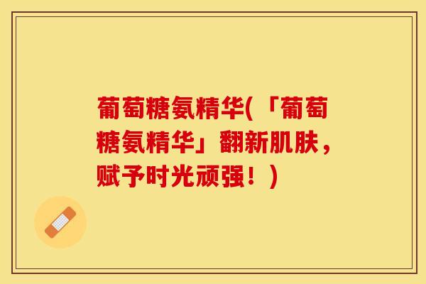葡萄糖氨精华(「葡萄糖氨精华」翻新肌肤，赋予时光顽强！)