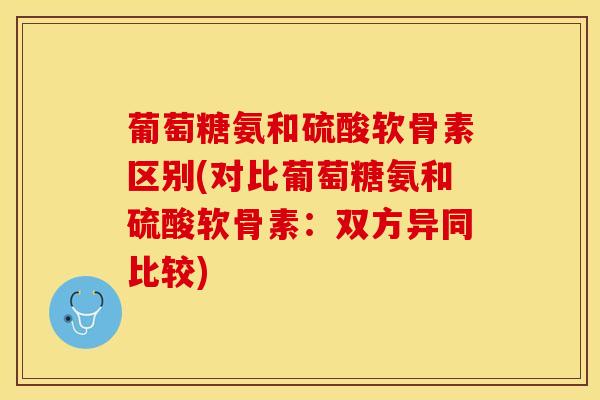 葡萄糖氨和硫酸软骨素区别(对比葡萄糖氨和硫酸软骨素：双方异同比较)