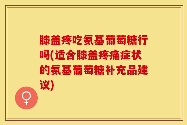 膝盖疼吃氨基葡萄糖行吗(适合膝盖疼痛症状的氨基葡萄糖补充品建议)