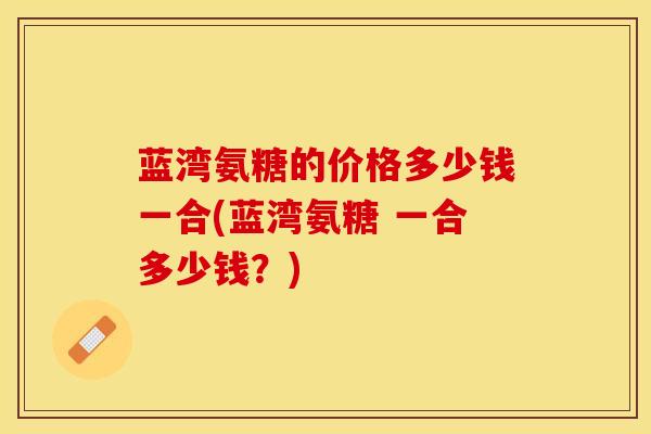 蓝湾氨糖的价格多少钱一合(蓝湾氨糖 一合多少钱？)