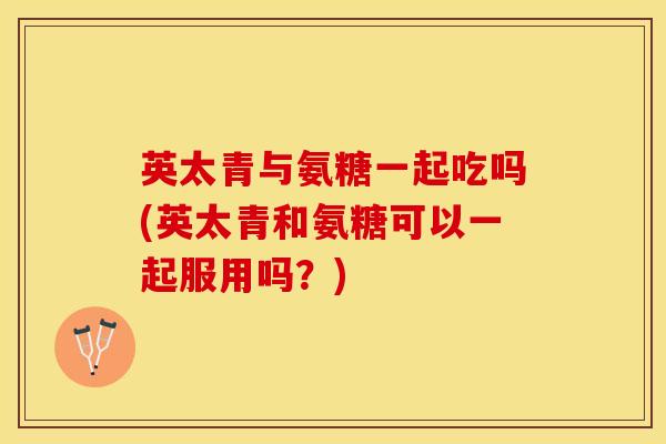 英太青与氨糖一起吃吗(英太青和氨糖可以一起服用吗？)