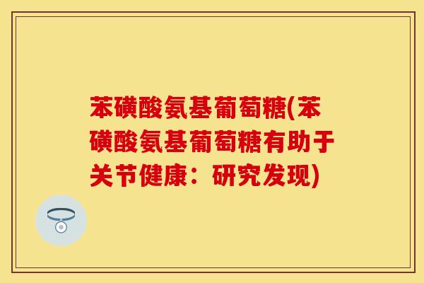 苯磺酸氨基葡萄糖(苯磺酸氨基葡萄糖有助于关节健康：研究发现)