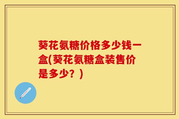 葵花氨糖价格多少钱一盒(葵花氨糖盒装售价是多少？)