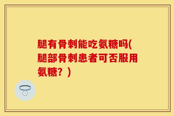 腿有骨刺能吃氨糖吗(腿部骨刺患者可否服用氨糖？)