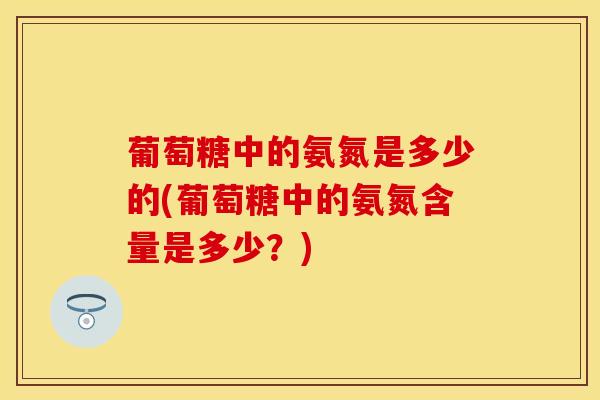 葡萄糖中的氨氮是多少的(葡萄糖中的氨氮含量是多少？)