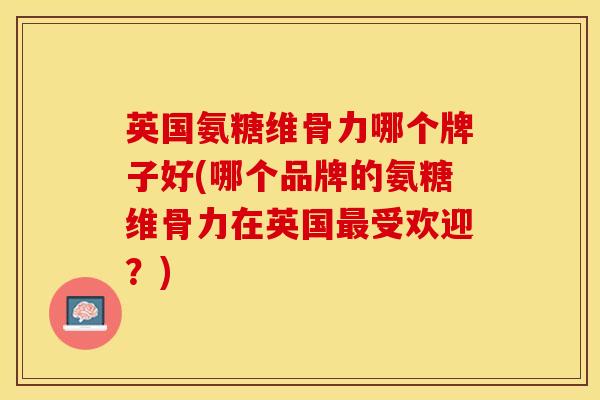 英国氨糖维骨力哪个牌子好(哪个品牌的氨糖维骨力在英国最受欢迎？)