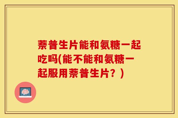 萘普生片能和氨糖一起吃吗(能不能和氨糖一起服用萘普生片？)
