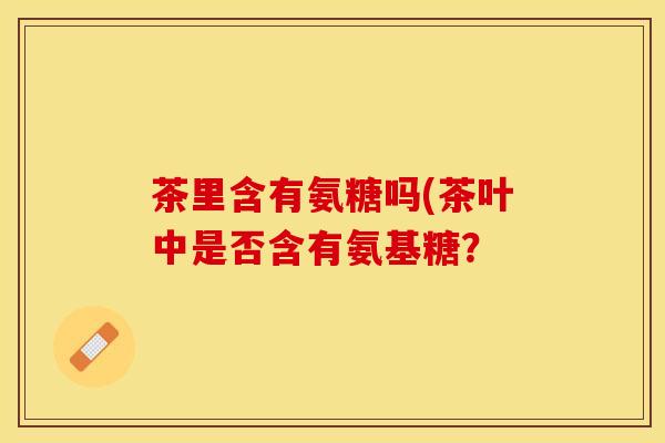 茶里含有氨糖吗(茶叶中是否含有氨基糖？