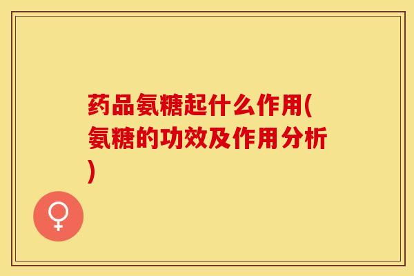 药品氨糖起什么作用(氨糖的功效及作用分析)