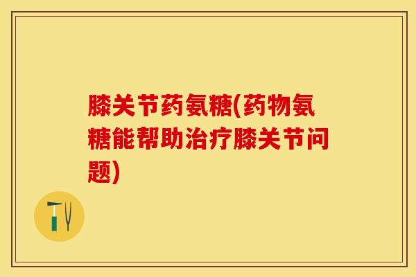 膝关节药氨糖(药物氨糖能帮助治疗膝关节问题)