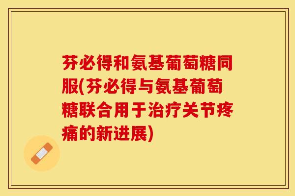 芬必得和氨基葡萄糖同服(芬必得与氨基葡萄糖联合用于治疗关节疼痛的新进展)