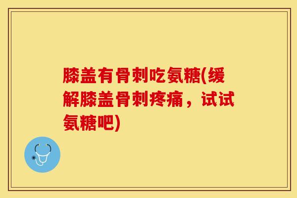 膝盖有骨刺吃氨糖(缓解膝盖骨刺疼痛，试试氨糖吧)