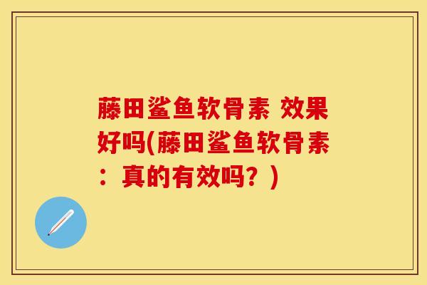 藤田鲨鱼软骨素 效果好吗(藤田鲨鱼软骨素：真的有效吗？)