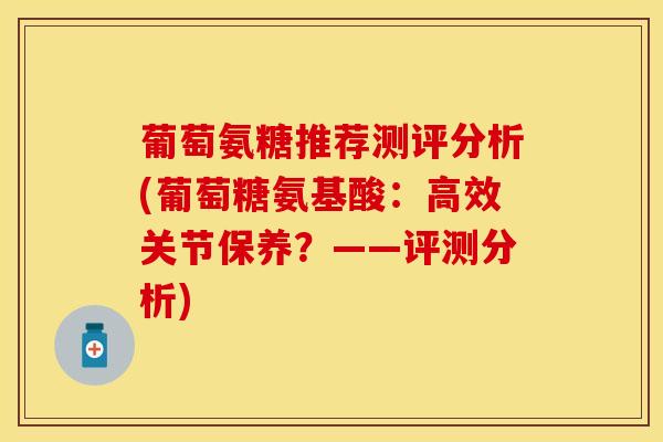 葡萄氨糖推荐测评分析(葡萄糖氨基酸：高效关节保养？——评测分析)