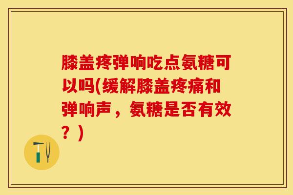 膝盖疼弹响吃点氨糖可以吗(缓解膝盖疼痛和弹响声，氨糖是否有效？)