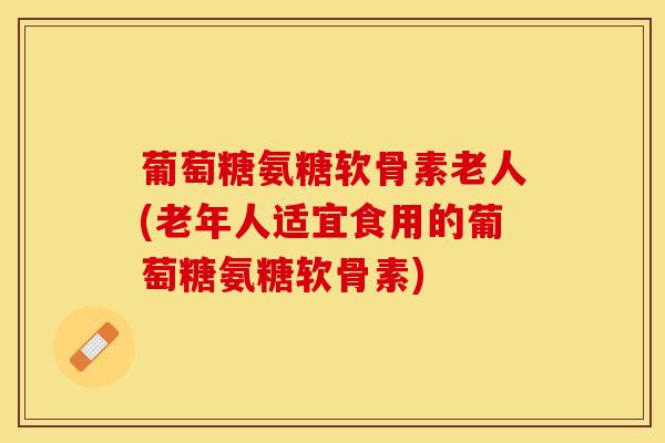 葡萄糖氨糖软骨素老人(老年人适宜食用的葡萄糖氨糖软骨素)