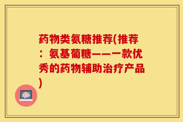 药物类氨糖推荐(推荐：氨基葡糖——一款优秀的药物辅助治疗产品)