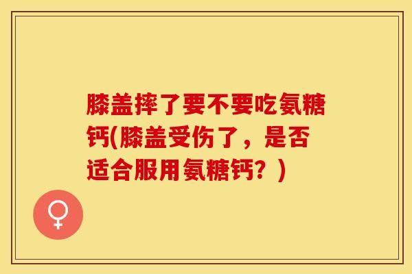 膝盖摔了要不要吃氨糖钙(膝盖受伤了，是否适合服用氨糖钙？)
