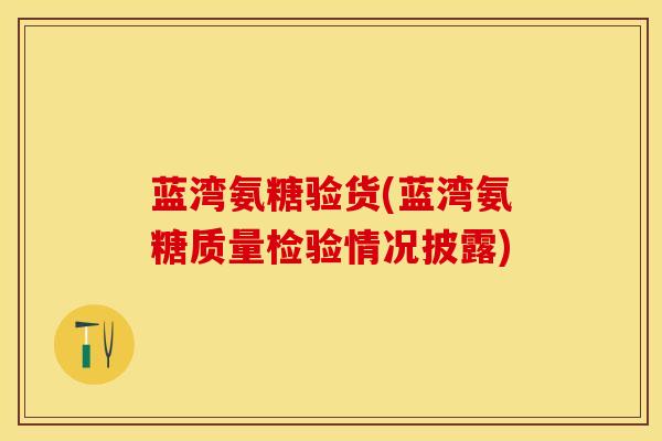 蓝湾氨糖验货(蓝湾氨糖质量检验情况披露)