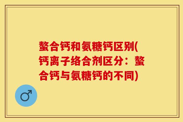 螯合钙和氨糖钙区别(钙离子络合剂区分：螯合钙与氨糖钙的不同)