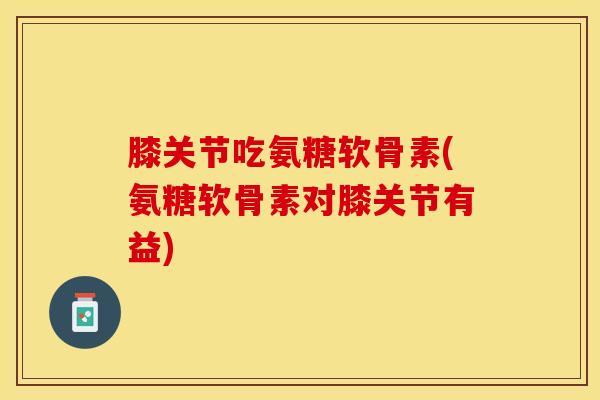 膝关节吃氨糖软骨素(氨糖软骨素对膝关节有益)-第1张图片-关节保镖