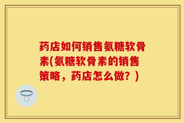 药店如何销售氨糖软骨素(氨糖软骨素的销售策略，药店怎么做？)