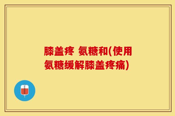 膝盖疼 氨糖和(使用氨糖缓解膝盖疼痛)