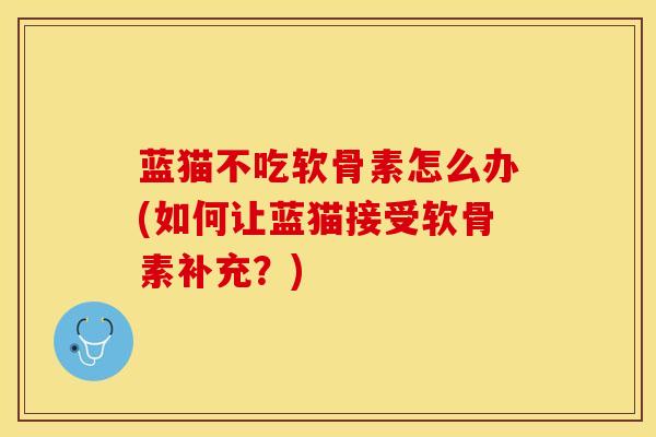 蓝猫不吃软骨素怎么办(如何让蓝猫接受软骨素补充？)