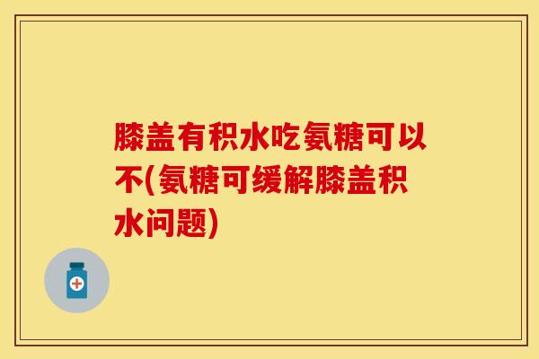 膝盖有积水吃氨糖可以不(氨糖可缓解膝盖积水问题)