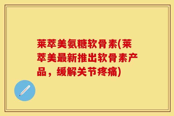 莱萃美氨糖软骨素(莱萃美最新推出软骨素产品，缓解关节疼痛)