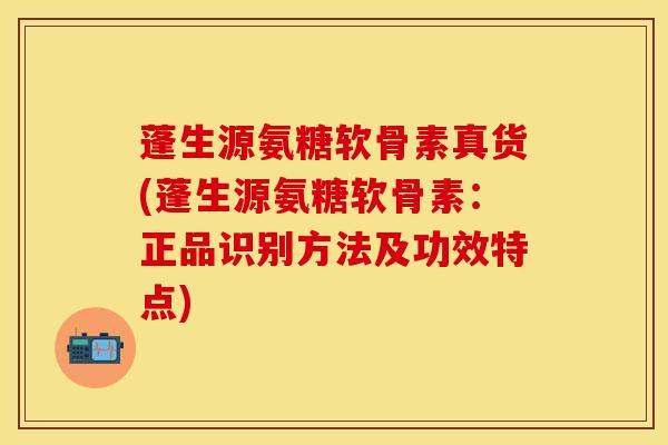 蓬生源氨糖软骨素真货(蓬生源氨糖软骨素：正品识别方法及功效特点)