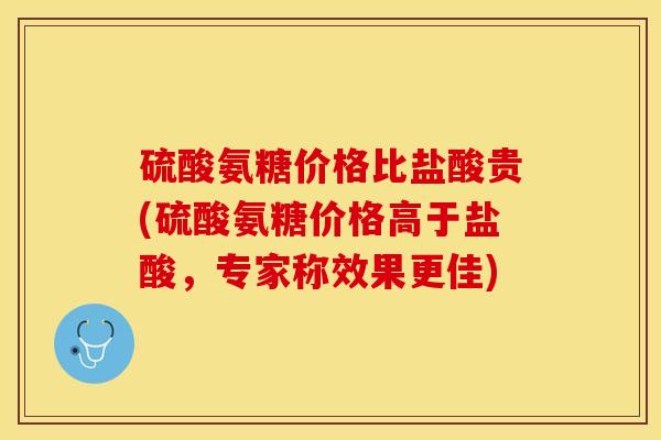 硫酸氨糖价格比盐酸贵(硫酸氨糖价格高于盐酸，专家称效果更佳)