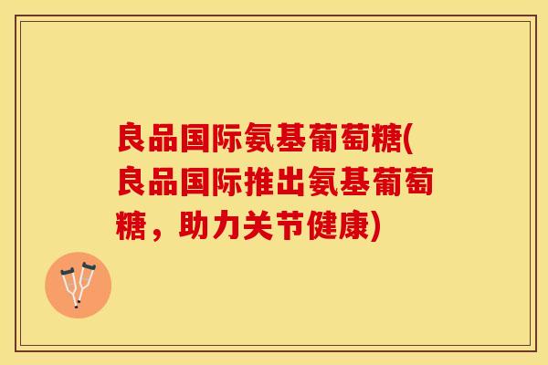 良品国际氨基葡萄糖(良品国际推出氨基葡萄糖，助力关节健康)-第1张图片-关节保镖