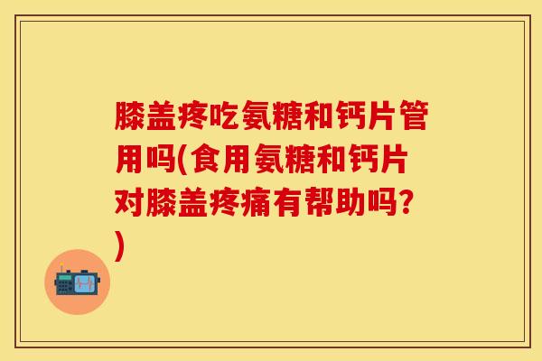 膝盖疼吃氨糖和钙片管用吗(食用氨糖和钙片对膝盖疼痛有帮助吗？)