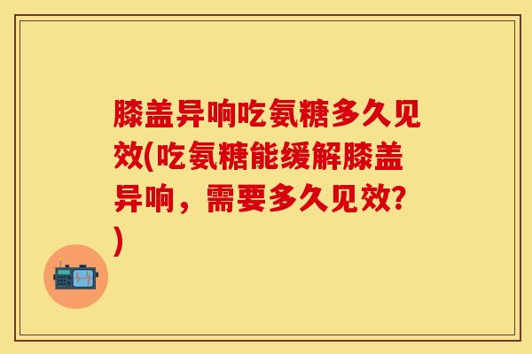 膝盖异响吃氨糖多久见效(吃氨糖能缓解膝盖异响，需要多久见效？)