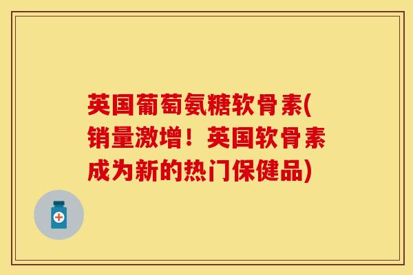 英国葡萄氨糖软骨素(销量激增！英国软骨素成为新的热门保健品)