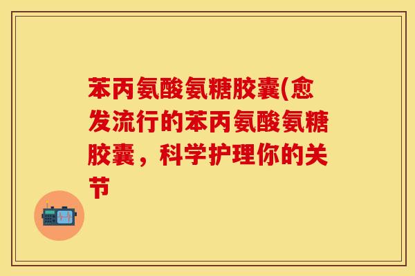 苯丙氨酸氨糖胶囊(愈发流行的苯丙氨酸氨糖胶囊，科学护理你的关节-第1张图片-关节保镖