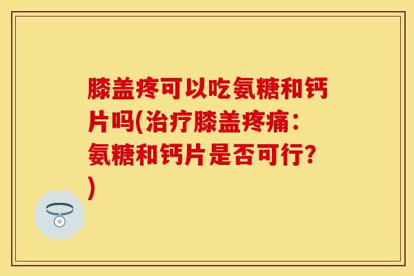 膝盖疼可以吃氨糖和钙片吗(治疗膝盖疼痛：氨糖和钙片是否可行？)