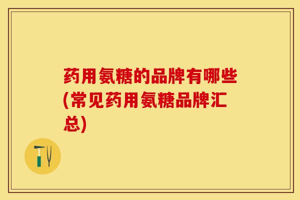 药用氨糖的品牌有哪些(常见药用氨糖品牌汇总)