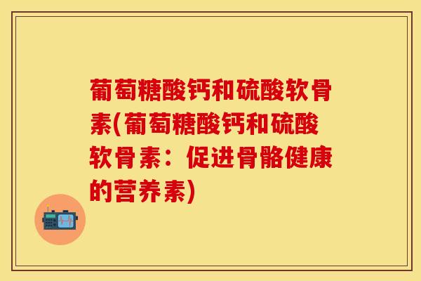 葡萄糖酸钙和硫酸软骨素(葡萄糖酸钙和硫酸软骨素：促进骨骼健康的营养素)