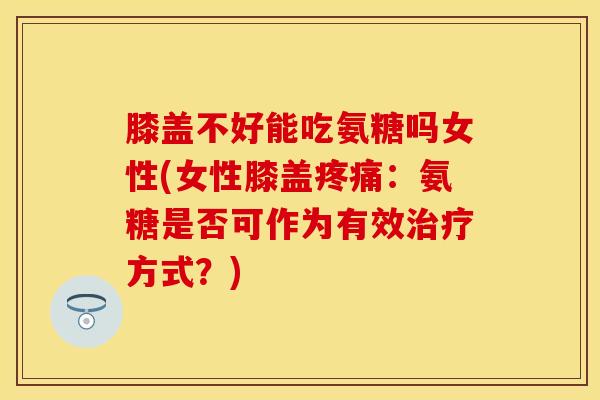 膝盖不好能吃氨糖吗女性(女性膝盖疼痛：氨糖是否可作为有效治疗方式？)